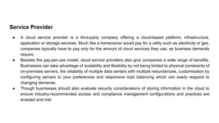 Service Provider
● A cloud service provider is a third-party company offering a cloud-based platform, infrastructure,
application or storage services. Much like a homeowner would pay for a utility such as electricity or gas,
companies typically have to pay only for the amount of cloud services they use, as business demands
require.
● Besides the pay-per-use model, cloud service providers also give companies a wide range of benefits.
Businesses can take advantage of scalability and flexibility by not being limited to physical constraints of
on-premises servers, the reliability of multiple data centers with multiple redundancies, customisation by
configuring servers to your preferences and responsive load balancing which can easily respond to
changing demands.
● Though businesses should also evaluate security considerations of storing information in the cloud to
ensure industry-recommended access and compliance management configurations and practices are
enacted and met.
 