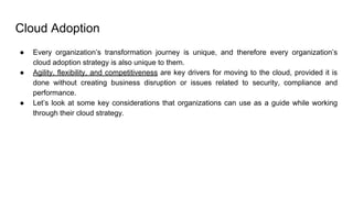 Cloud Adoption
● Every organization’s transformation journey is unique, and therefore every organization’s
cloud adoption strategy is also unique to them.
● Agility, flexibility, and competitiveness are key drivers for moving to the cloud, provided it is
done without creating business disruption or issues related to security, compliance and
performance.
● Let’s look at some key considerations that organizations can use as a guide while working
through their cloud strategy.
 