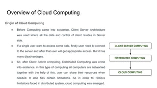 Overview of Cloud Computing
Origin of Cloud Computing
● Before Computing came into existence, Client Server Architecture
was used where all the data and control of client resides in Server
side.
● If a single user want to access some data, firstly user need to connect
to the server and after that user will get appropriate access. But it has
many disadvantages.
● So, after Client Server computing, Distributed Computing was come
into existence, in this type of computing all computers are networked
together with the help of this, user can share their resources when
needed. It also has certain limitations. So in order to remove
limitations faced in distributed system, cloud computing was emerged.
 