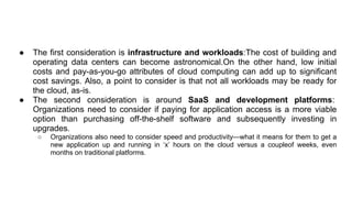 ● The first consideration is infrastructure and workloads:The cost of building and
operating data centers can become astronomical.On the other hand, low initial
costs and pay-as-you-go attributes of cloud computing can add up to significant
cost savings. Also, a point to consider is that not all workloads may be ready for
the cloud, as-is.
● The second consideration is around SaaS and development platforms:
Organizations need to consider if paying for application access is a more viable
option than purchasing off-the-shelf software and subsequently investing in
upgrades.
○ Organizations also need to consider speed and productivity—what it means for them to get a
new application up and running in ‘x’ hours on the cloud versus a coupleof weeks, even
months on traditional platforms.
 