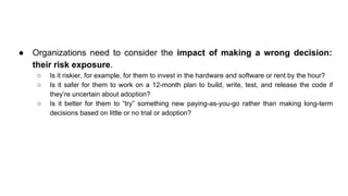 ● Organizations need to consider the impact of making a wrong decision:
their risk exposure.
○ Is it riskier, for example, for them to invest in the hardware and software or rent by the hour?
○ Is it safer for them to work on a 12-month plan to build, write, test, and release the code if
they’re uncertain about adoption?
○ Is it better for them to “try” something new paying-as-you-go rather than making long-term
decisions based on little or no trial or adoption?
 