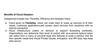 Benefits of Cloud Adoption
Categorized broadly into- Flexibility, Efficiency and Strategic Value.
● Cloud gives us Flexibility: Users can scale back or scale up services to fit their
needs, customize applications,and access cloud services from anywhere with an
internet connection.
● Cloud infrastructure scales on demand to support fluctuating workloads.
Organizations can determine their level of control with as-a-service options.Users
can select from a menu of pre-built tools and features to build a solution that fits
their specific needs.And Virtual Private Clouds, encryption, and API keys help keep
data secure.
 
