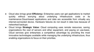 ● Cloud also brings great Efficiency: Enterprise users can get applications to market
quickly without worrying about underlying infrastructure costs or its
maintenance.Cloud-based applications and data are accessible from virtually any
internet-connected device. Hardware failures do not result in data loss because of
networked backups.
● Cloud brings Strategic Value: Cloud computing uses remote resources, saving
organizations the cost of servers and other equipment, and paying on use-basis.
Cloud services give enterprises a competitive advantage by providing the most
innovative technologies available while managing the underlying infrastructure, thus
enabling organizations to focus on their priorities.
 