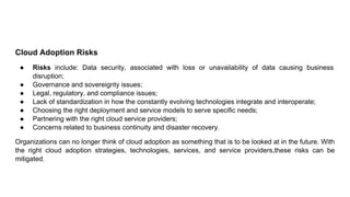 Cloud Adoption Risks
● Risks include: Data security, associated with loss or unavailability of data causing business
disruption;
● Governance and sovereignty issues;
● Legal, regulatory, and compliance issues;
● Lack of standardization in how the constantly evolving technologies integrate and interoperate;
● Choosing the right deployment and service models to serve specific needs;
● Partnering with the right cloud service providers;
● Concerns related to business continuity and disaster recovery.
Organizations can no longer think of cloud adoption as something that is to be looked at in the future. With
the right cloud adoption strategies, technologies, services, and service providers,these risks can be
mitigated.
 