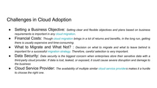 Challenges in Cloud Adoption
● Setting a Business Objective: Setting clear and flexible objectives and plans based on business
requirements is important in any cloud migration.
● Financial Costs: Though cloud migration brings in a lot of returns and benefits, in the long run, getting
there is usually expensive and time-consuming.
● What to Migrate and What Not? : Decision on what to migrate and what to leave behind is
important for a successful migration strategy. Therefore, careful selection is very important.
● Data Security: Data security is the biggest concern when enterprises store their sensitive data with a
third-party cloud provider. If data is lost, leaked, or exposed, it could cause severe disruption and damage to
the business
● Cloud Service Provider: The availability of multiple similar cloud service providers makes it a hurdle
to choose the right one.
 