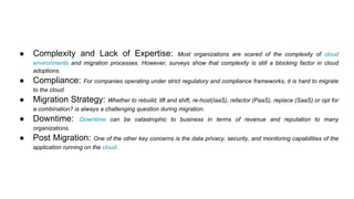 ● Complexity and Lack of Expertise: Most organizations are scared of the complexity of cloud
environments and migration processes. However, surveys show that complexity is still a blocking factor in cloud
adoptions.
● Compliance: For companies operating under strict regulatory and compliance frameworks, it is hard to migrate
to the cloud.
● Migration Strategy: Whether to rebuild, lift and shift, re-host(IaaS), refactor (PaaS), replace (SaaS) or opt for
a combination? is always a challenging question during migration.
● Downtime: Downtime can be catastrophic to business in terms of revenue and reputation to many
organizations.
● Post Migration: One of the other key concerns is the data privacy, security, and monitoring capabilities of the
application running on the cloud.
 