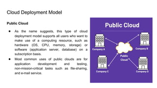 Cloud Deployment Model
Public Cloud
● As the name suggests, this type of cloud
deployment model supports all users who want to
make use of a computing resource, such as
hardware (OS, CPU, memory, storage) or
software (application server, database) on a
subscription basis.
● Most common uses of public clouds are for
application development and testing,
non-mission-critical tasks such as file-sharing,
and e-mail service.
 