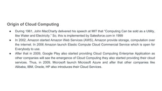 Origin of Cloud Computing
● During 1961, John MacCharty delivered his speech at MIT that “Computing Can be sold as a Utility,
like Water and Electricity.” So, this is implemented by Salesforce.com in 1999
● In 2002, Amazon started Amazon Web Services (AWS), Amazon provide storage, computation over
the internet. In 2006 Amazon launch Elastic Compute Cloud Commercial Service which is open for
Everybody to use.
● After that in 2009, Google Play also started providing Cloud Computing Enterprise Application as
other companies will see the emergence of Cloud Computing they also started providing their cloud
services. Thus, in 2009, Microsoft launch Microsoft Azure and after that other companies like
Alibaba, IBM, Oracle, HP also introduces their Cloud Services.
 