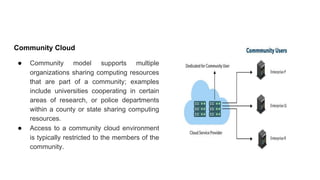 Community Cloud
● Community model supports multiple
organizations sharing computing resources
that are part of a community; examples
include universities cooperating in certain
areas of research, or police departments
within a county or state sharing computing
resources.
● Access to a community cloud environment
is typically restricted to the members of the
community.
 