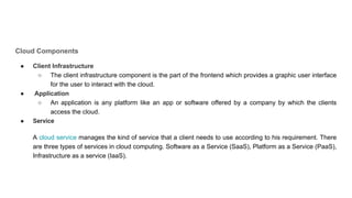 Cloud Components
● Client Infrastructure
○ The client infrastructure component is the part of the frontend which provides a graphic user interface
for the user to interact with the cloud.
● Application
○ An application is any platform like an app or software offered by a company by which the clients
access the cloud.
● Service
A cloud service manages the kind of service that a client needs to use according to his requirement. There
are three types of services in cloud computing. Software as a Service (SaaS), Platform as a Service (PaaS),
Infrastructure as a service (IaaS).
 
