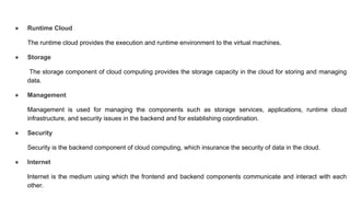 ● Runtime Cloud
The runtime cloud provides the execution and runtime environment to the virtual machines.
● Storage
The storage component of cloud computing provides the storage capacity in the cloud for storing and managing
data.
● Management
Management is used for managing the components such as storage services, applications, runtime cloud
infrastructure, and security issues in the backend and for establishing coordination.
● Security
Security is the backend component of cloud computing, which insurance the security of data in the cloud.
● Internet
Internet is the medium using which the frontend and backend components communicate and interact with each
other.
 