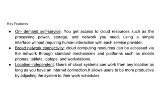 Key Features
● On- demand self-service: You get access to cloud resources such as the
processing power, storage, and network you need, using a simple
interface,without requiring human interaction with each service provider.
● Broad network connectivity: cloud computing resources can be accessed via
the network through standard mechanisms and platforms such as mobile
phones, tablets, laptops, and workstations.
● Location-independent: Users of cloud systems can work from any location as
long as you have an Internet connection.It allows users to be more productive
by adjusting the system to their work schedules.
 