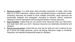 ● Resource pooling: It is what gives cloud providers economies of scale, which they
pass on to their customers, making cloud cost-efficient.Using a multi-tenant model,
computing resources are pooled to serve multiple consumers; cloud resources are
dynamically assigned and reassigned, according to demand, without customers
needing to concern themselves with the physical location of these resources.
● Rapid Flexibility: implies that you can access more resources when you need them,
and scale back when you don’t—because resources are elastically provisioned and
released.
● Pay-as you-use service: means that you only pay for what you use or reserve as you
go; if you’re not using resources, you’re not paying. Resource usage is monitored,
measured, and reported transparently based on utilization.
 