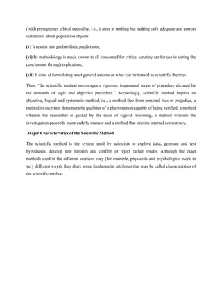 (iv) It presupposes ethical neutrality, i.e., it aims at nothing but making only adequate and correct
statements about population objects;
(v) It results into probabilistic predictions;
(vi) Its methodology is made known to all concerned for critical scrutiny are for use in testing the
conclusions through replication;
(vii) It aims at formulating most general axioms or what can be termed as scientific theories.
Thus, “the scientific method encourages a rigorous, impersonal mode of procedure dictated by
the demands of logic and objective procedure.” Accordingly, scientific method implies an
objective, logical and systematic method, i.e., a method free from personal bias or prejudice, a
method to ascertain demonstrable qualities of a phenomenon capable of being verified, a method
wherein the researcher is guided by the rules of logical reasoning, a method wherein the
investigation proceeds inane orderly manner and a method that implies internal consistency.
Major Characteristics of the Scientific Method
The scientific method is the system used by scientists to explore data, generate and test
hypotheses, develop new theories and confirm or reject earlier results. Although the exact
methods used in the different sciences vary (for example, physicists and psychologists work in
very different ways), they share some fundamental attributes that may be called characteristics of
the scientific method.
 