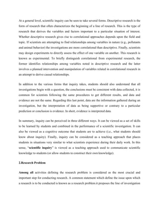 At a general level, scientific inquiry can be seen to take several forms. Descriptive research is the
form of research that often characterizes the beginning of a line of research. This is the type of
research that derives the variables and factors important to a particular situation of interest.
Whether descriptive research gives rise to correlational approaches depends upon the field and
topic. If scientists are attempting to find relationships among variables in nature (e.g., pollutants
and animal behavior) the investigations are more correlational than descriptive. Finally, scientists
may design experiments to directly assess the effect of one variable on another. This research is
known as experimental. To briefly distinguish correlational from experimental research, the
former identifies relationships among variables noted in descriptive research and the latter
involves a planned intervention and manipulation of variables related in correlational research in
an attempt to derive causal relationships.
In addition to the various forms that inquiry takes, students should also understand that all
investigations begin with a question, the conclusions must be consistent with data collected, it is
common for scientists following the same procedures to get different results, and data and
evidence are not the same. Regarding this last point, data are the information gathered during an
investigation, but the interpretation of data as being supportive or contrary to a particular
prediction or conclusion is evidence. In short, evidence is interpreted data.
In summary, inquiry can be perceived in three different ways. It can be viewed as a set of skills
to be learned by students and combined in the performance of a scientific investigation. It can
also be viewed as a cognitive outcome that students are to achieve (i.e., what students should
know about inquiry). Finally, inquiry can be considered as a teaching approach that places
students in situations very similar to what scientists experience during their daily work. In this
sense, “scientific inquiry” is viewed as a teaching approach used to communicate scientific
knowledge to students (or allow students to construct their own knowledge).
2.Research Problem
Among all activities defining the research problem is considered as the most crucial and
important step for conducting research. A common statement which define the issue upon which
a research is to be conducted is known as a research problem.it proposes the line of investigation
 