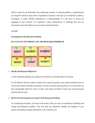 which is taken by the Researcher foe conducting research. A research problem, or phenomenon
as it might be called in many forms of qualitative research, is the topic you would like to address,
investigate, or study, whether descriptively or experimentally. It is the focus or reason for
engaging in your research. It is typically a topic, phenomenon, or challenge that you are
interested in and with which you are at least somewhat familiar
Example
Formulation of the Research Problem
Five (5) WAYS TO FORMULATE THE RESEARCH PROBLEM
1. Specify the Research Objectives
A clear statement defining your objectives will help you develop effective research.
It will help the decision makers evaluate the research questions your project should answer as
well as the research methods your project will use to answer those questions. It’s critical that you
have manageable objectives. (Two or three clear goals will help to keep your research project
focused and relevant.)
2. Review the Environment or Context of the Research Problem
As a marketing researcher, you must work closely with your team of researchers in defining and
testing environmental variables. This will help you determine whether the findings of your
project will produce enough information to be worth the cost.
 