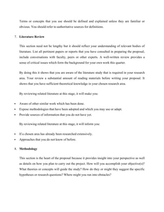 Terms or concepts that you use should be defined and explained unless they are familiar or
obvious. You should refer to authoritative sources for definitions.
7. Literature Review
This section need not be lengthy but it should reflect your understanding of relevant bodies of
literature. List all pertinent papers or reports that you have consulted in preparing the proposal;
include conversations with faculty, peers or other experts. A well-written review provides a
sense of critical issues which form the background for your own work this quarter.
By doing this it shows that you are aware of the literature study that is required in your research
area. Your review a substantial amount of reading materials before writing your proposal. It
shows that you have sufficient theoretical knowledge in your chosen research area.
By reviewing related literature at this stage, it will make you:
 Aware of other similar work which has been done.
 Expose methodologies that have been adopted and which you may use or adapt.
 Provide sources of information that you do not have yet.
By reviewing related literature at this stage, it will inform you:
 If a chosen area has already been researched extensively.
 Approaches that you do not know of before.
8. Methodology
This section is the heart of the proposal because it provides insight into your perspective as well
as details on how you plan to carry out the project. How will you accomplish your objective(s)?
What theories or concepts will guide the study? How do they or might they suggest the specific
hypotheses or research questions? Where might you run into obstacles?
 