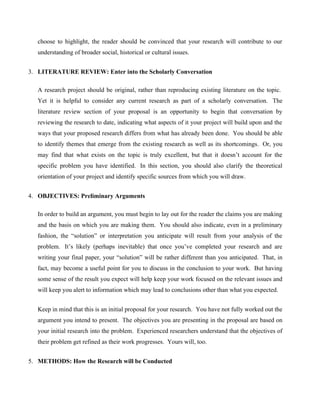 choose to highlight, the reader should be convinced that your research will contribute to our
understanding of broader social, historical or cultural issues.
3. LITERATURE REVIEW: Enter into the Scholarly Conversation
A research project should be original, rather than reproducing existing literature on the topic.
Yet it is helpful to consider any current research as part of a scholarly conversation. The
literature review section of your proposal is an opportunity to begin that conversation by
reviewing the research to date, indicating what aspects of it your project will build upon and the
ways that your proposed research differs from what has already been done. You should be able
to identify themes that emerge from the existing research as well as its shortcomings. Or, you
may find that what exists on the topic is truly excellent, but that it doesn’t account for the
specific problem you have identified. In this section, you should also clarify the theoretical
orientation of your project and identify specific sources from which you will draw.
4. OBJECTIVES: Preliminary Arguments
In order to build an argument, you must begin to lay out for the reader the claims you are making
and the basis on which you are making them. You should also indicate, even in a preliminary
fashion, the “solution” or interpretation you anticipate will result from your analysis of the
problem. It’s likely (perhaps inevitable) that once you’ve completed your research and are
writing your final paper, your “solution” will be rather different than you anticipated. That, in
fact, may become a useful point for you to discuss in the conclusion to your work. But having
some sense of the result you expect will help keep your work focused on the relevant issues and
will keep you alert to information which may lead to conclusions other than what you expected.
Keep in mind that this is an initial proposal for your research. You have not fully worked out the
argument you intend to present. The objectives you are presenting in the proposal are based on
your initial research into the problem. Experienced researchers understand that the objectives of
their problem get refined as their work progresses. Yours will, too.
5. METHODS: How the Research will be Conducted
 