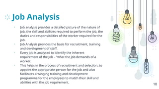 Job Analysis
• Job analysis provides a detailed picture of the nature of
job, the skill and abilities required to perform the job, the
duties and responsibilities of the worker required for the
job.
• Job Analysis provides the basis for recruitment, training
and development of staff.
• Every job is analysed to identify the inherent
requirement of the job – “what the job demands of a
worker.
• This helps in the process of recruitment and selection, to
appoint the appropriate person for the job and also
facilitates arranging training and development
programme for the employees to match their skill and
abilities with the job requirement.
10
 