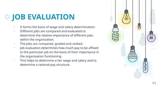 JOB EVALUATION
• It forms the basis of wage and salary determination.
• Different jobs are compared and evaluated to
determine the relative importance of different jobs
within the organization.
• The jobs are compared, graded and ranked.
• Job evaluation determines how much pay to be affixed
to the particular job on the basis of their importance in
the organisation functioning.
• This helps to determine a fair wage and salary and to
determine a rational pay structure.
11
 