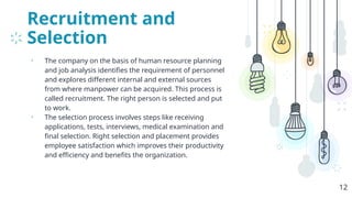 Recruitment and
Selection
• The company on the basis of human resource planning
and job analysis identifies the requirement of personnel
and explores different internal and external sources
from where manpower can be acquired. This process is
called recruitment. The right person is selected and put
to work.
• The selection process involves steps like receiving
applications, tests, interviews, medical examination and
final selection. Right selection and placement provides
employee satisfaction which improves their productivity
and efficiency and benefits the organization.
12
 
