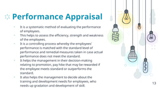 Performance Appraisal
• It is a systematic method of evaluating the performance
of employees.
• This helps to assess the efficiency, strength and weakness
of the employees.
• It is a controlling process whereby the employees’
performance is matched with the standard level of
performance and remedial measures taken in case actual
performance does not meet the standard.
• It helps the management in their decision-making
relating to promotion, pay hike that may be rewarded if
the employee meets standard or outperforms the
standard.
• It also helps the management to decide about the
training and development needs for employees, who
needs up gradation and development of skill.
13
 