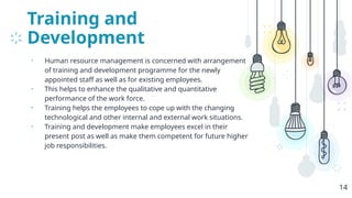 Training and
Development
• Human resource management is concerned with arrangement
of training and development programme for the newly
appointed staff as well as for existing employees.
• This helps to enhance the qualitative and quantitative
performance of the work force.
• Training helps the employees to cope up with the changing
technological and other internal and external work situations.
• Training and development make employees excel in their
present post as well as make them competent for future higher
job responsibilities.
14
 