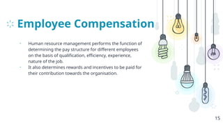 Employee Compensation
• Human resource management performs the function of
determining the pay structure for different employees
on the basis of qualification, efficiency, experience,
nature of the job.
• It also determines rewards and incentives to be paid for
their contribution towards the organisation.
15
 