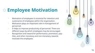 Employee Motivation
• Motivation of employees is essential for retention and
sustenance of employees within the organisation.
• Motivation plays an important role in management of
personnel.
• It helps to improve productivity of personnel. There are
different ways by which employees may be encouraged.
• Recognition and reward for performance, promotion, pay-
hike, and other monetary and non-monetary rewards
motivate the employees.
16
 