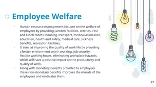 Employee Welfare
• Human resource management focuses on the welfare of
employees by providing canteen facilities, creches, rest
and lunch rooms, housing, transport, medical assistance,
education, health and safety, medical care, sickness
benefits, recreation facilities.
• It aims at improving the quality of work life by providing
a better environment worth working, job security,
flexible working hours, eliminating workplace hazards,
which will have a positive impact on the productivity and
quality of work.
• Along with monetary benefits provided to employees
these non-monetary benefits improves the morale of the
employees and motivates them.
17
 