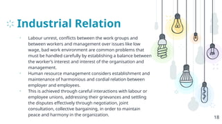 Industrial Relation
• Labour unrest, conflicts between the work groups and
between workers and management over issues like low
wage, bad work environment are common problems that
must be handled carefully by establishing a balance between
the worker’s interest and interest of the organisation and
management.
• Human resource management considers establishment and
maintenance of harmonious and cordial relation between
employer and employees.
• This is achieved through careful interactions with labour or
employee unions, addressing their grievances and settling
the disputes effectively through negotiation, joint
consultation, collective bargaining, in order to maintain
peace and harmony in the organization.
18
 