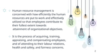 ⊹ Human resource management is
concerned with how efficiently the human
resources are put to work and effectively
utilized so that employees contribute to
their fullest extent towards
attainment of organizational objectives.
⊹ It is the process of acquiring, training,
appraising, and compensating employees,
and of attending to their labour relations,
health and safety, and fairness concerns.
2
 