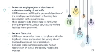 ⊹ To ensure employee job satisfaction and
maintain a quality of work-life
• HRM focuses on fulfilling the personal objectives of
the employees which helps in enhancing their
contribution to the organization.
• Their objective is to ensure respect for human
beings by providing various services and welfare
facilities to the personnel.
⊹ Societal Objective
• HRM must ensure that there is compliance with the
legal and ethical standards of the society at each
level and function of the organization.
• It implies that organizations manage human
resources in an ethical and socially responsible
manner. 20
 