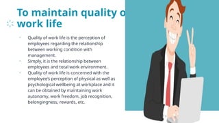 To maintain quality of
work life
• Quality of work life is the perception of
employees regarding the relationship
between working condition with
management.
• Simply, it is the relationship between
employees and total work environment.
• Quality of work life is concerned with the
employee’s perception of physical as well as
psychological wellbeing at workplace and it
can be obtained by maintaining work
autonomy, work freedom, job recognition,
belongingness, rewards, etc.
22
 
