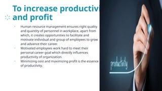 To increase productivity
and profit
• Human resource management ensures right quality
and quantity of personnel in workplace, apart from
which, it creates opportunities to facilitate and
motivate individual and group of employees to grow
and advance their career.
• Motivated employees work hard to meet their
personal career goal which directly influences
productivity of organization.
• Minimizing cost and maximizing profit is the essence
of productivity.
23
 