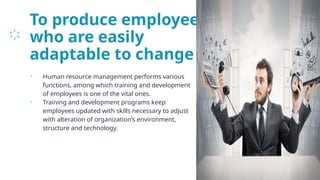To produce employees
who are easily
adaptable to change
• Human resource management performs various
functions, among which training and development
of employees is one of the vital ones.
• Training and development programs keep
employees updated with skills necessary to adjust
with alteration of organization’s environment,
structure and technology.
24
 