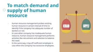 To match demand and
supply of human
resource
• Human resource management probes existing
human resource in certain interval of time to
identify if the company has adequate number of
workers or not.
• In case when company has inadequate human
resource, human resource management performs
activities like recruitment and selection to balance
the need.
• In the same way, it lay-off inefficient employee in
case when the company has excessive employees.
25
 