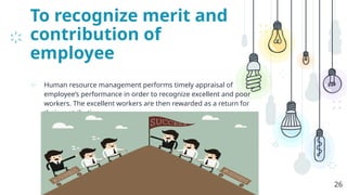 To recognize merit and
contribution of
employee
⊹ Human resource management performs timely appraisal of
employee’s performance in order to recognize excellent and poor
workers. The excellent workers are then rewarded as a return for
their contribution.
26
 