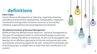 definitions
Edwin Flippo
Human Resource Management as “planning, organizing, directing,
controlling of procurement, development, compensation, integration ,
maintenance and separation of human resources to the end that
individual, organizational and social objectives are achieved.”
The National Institute of Personal Management
(NIPM) of India has defined human resources – personal management as
“that part of management which is concerned with people at work and
with their relationship within an enterprise. Its aim is to bring together and
develop into an effective organization of the men and women who make
up enterprise and having regard for the well – being of the individuals and
of working groups, to enable them to make their best contribution to its
success”.
3
 