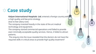 Case study
Kalyan International Hospitals Ltd. entered a foreign country with
a high quality and low price strategy
(due to low salary cost).
The company invested heavily in the state of the art medical
technology and equipment.
The company started commercial operations and failed to provide
even minimally acceptable quality services. Hence, it failed to attract
patients.
The enquiry into the issue revealed that the doctors do not have the
required skills in critical areas to provide high quality treatment?
34
 