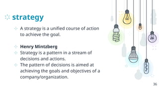 strategy
⊹ A strategy is a unified course of action
to achieve the goal.
⊹ Henry Mintzberg
⊹ Strategy is a pattern in a stream of
decisions and actions.
⊹ The pattern of decisions is aimed at
achieving the goals and objectives of a
company/organization.
36
 