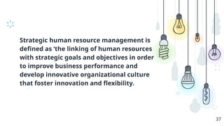 Strategic human resource management is
defined as ‘the linking of human resources
with strategic goals and objectives in order
to improve business performance and
develop innovative organizational culture
that foster innovation and flexibility.
37
 