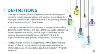 DEFINITIONS
⊹ “Strategic human resource management means formulating and
executing human resource policies and practices that produce the
employee competencies and behaviours that the company needs to
achieve its strategic aims.”- Gary Dessler.
⊹ “Strategic human resource management is an approach to making
decisions on the intentions and plans of the organization concerning
the employment relationship and the organization’s recruitment,
training, development, performance management, and the
organization’s strategies, policies, and practices.” – Armstrong.
⊹ Strategic human resource management (SHRM) is defined as “the
pattern of planned human resource deployments and activities
intended to enable an organization to achieve its goals.” – Wright &
McMahan. 38
 