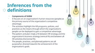 Inferences from the
definitions
⊹ Components of SHRM
• It focuses on an organization’s human resources (people) as
the primary source of the organization’s competitive
advantage.
• The activities highlight the HR programs, policies, and
practices as the means through which the organization’s
people can be deployed to gain a competitive advantage.
• The pattern and plan imply a fit between HR strategy and the
organization’s business strategy (vertical fit) and between all
HR activities (horizontal fit).
• The people, practices, and planned patterns are all
purposeful, directed towards the achievement of the
organization’s goals.
39
 
