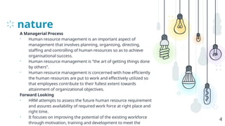 nature
A Managerial Process
• Human resource management is an important aspect of
management that involves planning, organising, directing,
staffing and controlling of human resources so as to achieve
organisational success.
• Human resource management is “the art of getting things done
by others”.
• Human resource management is concerned with how efficiently
the human resources are put to work and effectively utilized so
that employees contribute to their fullest extent towards
attainment of organizational objectives.
Forward Looking
• HRM attempts to assess the future human resource requirement
and assures availability of required work force at right place and
right time.
• It focuses on improving the potential of the existing workforce
through motivation, training and development to meet the
4
 