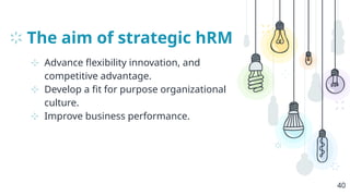 The aim of strategic hRM
⊹ Advance flexibility innovation, and
competitive advantage.
⊹ Develop a fit for purpose organizational
culture.
⊹ Improve business performance.
40
 