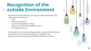 Recognition of the
outside Environment
Outside environment presents some opportunities and threats to the
organization in the form of-
• Laws
• Economic conditions
• Social and demographic change
• Domestic and international political forces
• Technology and so on.
A strategic human resource strategy explicitly recognizes the threats and
opportunities in each area and attempts to capitalize on the
opportunities while minimizing or deflecting the effect of threats.
42
 