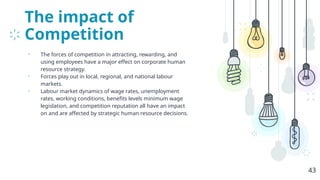 The impact of
Competition
• The forces of competition in attracting, rewarding, and
using employees have a major effect on corporate human
resource strategy.
• Forces play out in local, regional, and national labour
markets.
• Labour market dynamics of wage rates, unemployment
rates, working conditions, benefits levels minimum wage
legislation, and competition reputation all have an impact
on and are affected by strategic human resource decisions.
43
 