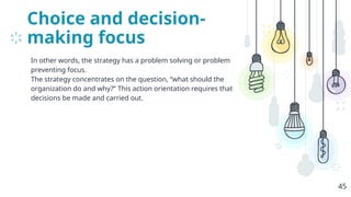 Choice and decision-
making focus
In other words, the strategy has a problem solving or problem
preventing focus.
The strategy concentrates on the question, “what should the
organization do and why?” This action orientation requires that
decisions be made and carried out.
45
 