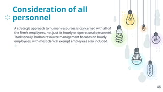 Consideration of all
personnel
A strategic approach to human resources is concerned with all of
the firm’s employees, not just its hourly or operational personnel.
Traditionally, human resource management focuses on hourly
employees, with most clerical exempt employees also included.
⊹
46
 